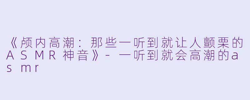 《颅内高潮：那些一听到就让人颤栗的ASMR神音》-一听到就会高潮的asmr