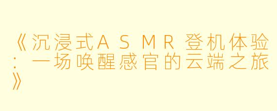 《沉浸式ASMR登机体验：一场唤醒感官的云端之旅》