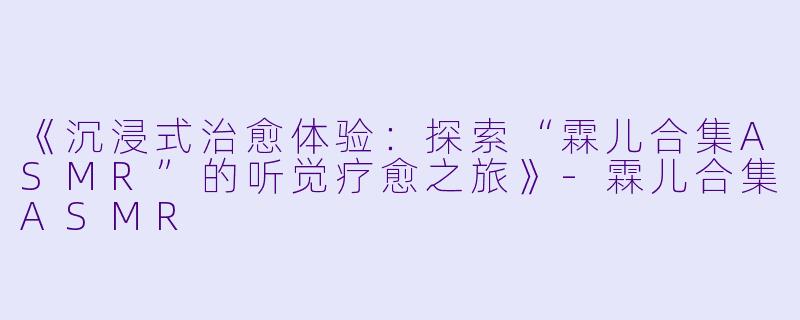 《沉浸式治愈体验：探索“霖儿合集ASMR”的听觉疗愈之旅》-霖儿合集ASMR