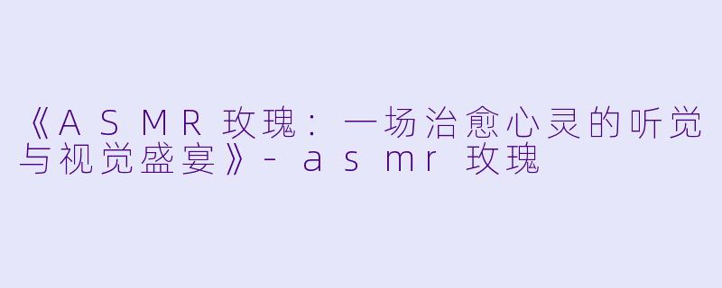 《ASMR玫瑰：一场治愈心灵的听觉与视觉盛宴》