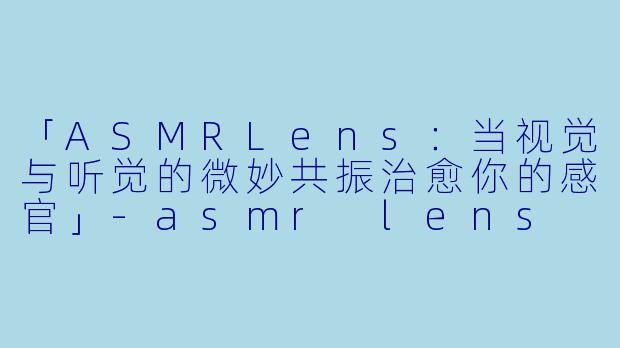 「ASMRLens：当视觉与听觉的微妙共振治愈你的感官」-asmr lens