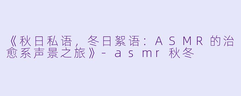《秋日私语，冬日絮语：ASMR的治愈系声景之旅》-asmr秋冬