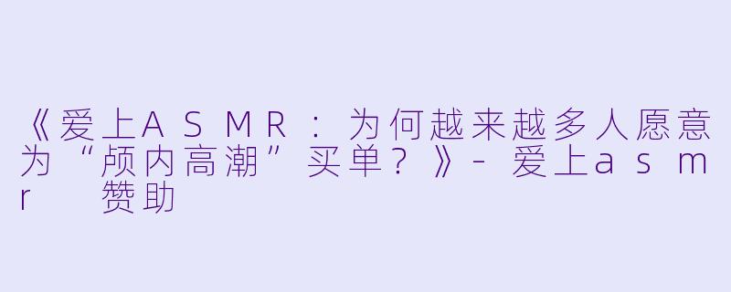 《爱上ASMR：为何越来越多人愿意为“颅内高潮”买单？》-爱上asmr 赞助