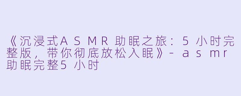 《沉浸式ASMR助眠之旅：5小时完整版，带你彻底放松入眠》-asmr助眠完整5小时