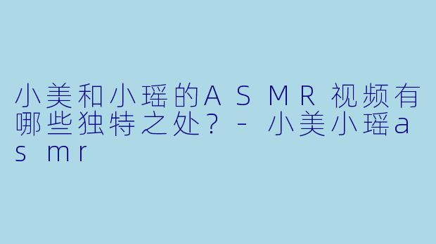 小美和小瑶的ASMR视频有哪些独特之处？-小美小瑶asmr