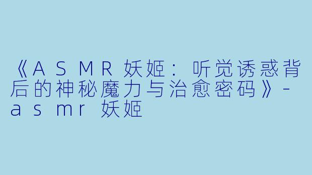 《ASMR妖姬：听觉诱惑背后的神秘魔力与治愈密码》-asmr妖姬