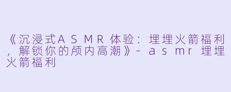 《沉浸式ASMR体验：埋埋火箭福利，解锁你的颅内高潮》-asmr埋埋火箭福利
