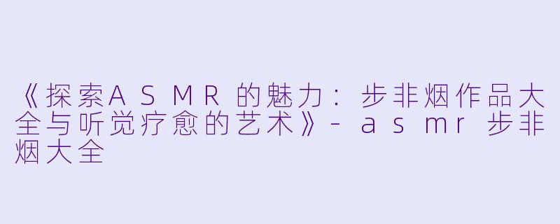 《探索ASMR的魅力：步非烟作品大全与听觉疗愈的艺术》