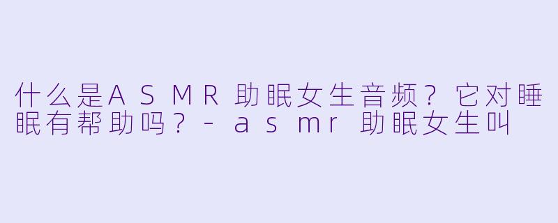 什么是ASMR助眠女生音频?它对睡眠有帮助吗?