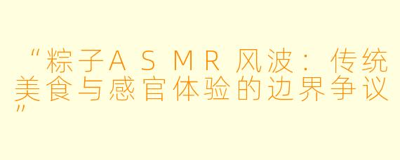 “粽子ASMR风波：传统美食与感官体验的边界争议”