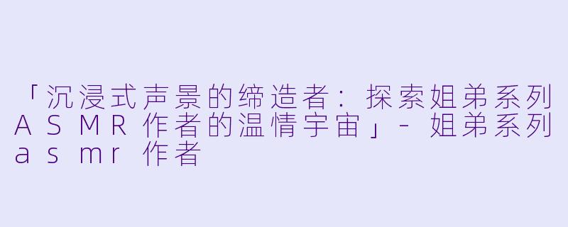 「沉浸式声景的缔造者:探索姐弟系列ASMR作者的温情宇宙」