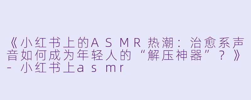 《小红书上的ASMR热潮：治愈系声音如何成为年轻人的“解压神器”？》-小红书上asmr