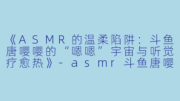 《ASMR的温柔陷阱：斗鱼唐嘤嘤的“嗯嗯”宇宙与听觉疗愈热》-asmr斗鱼唐嘤嘤嗯嗯