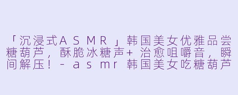 「沉浸式ASMR」韩国美女优雅品尝糖葫芦，酥脆冰糖声+治愈咀嚼音，瞬间解压！