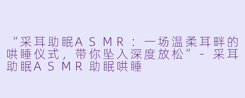 “采耳助眠ASMR：一场温柔耳畔的哄睡仪式，带你坠入深度放松”-采耳助眠ASMR助眠哄睡
