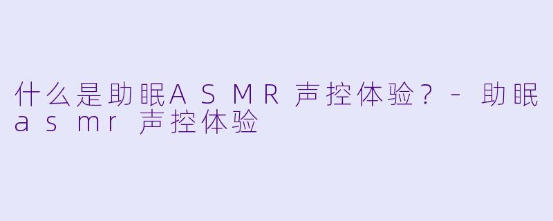 什么是助眠ASMR声控体验？-助眠asmr声控体验