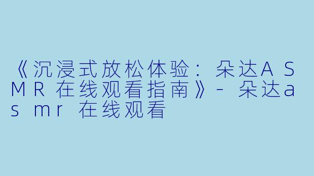 《沉浸式放松体验：朵达ASMR在线观看指南》-朵达asmr在线观看