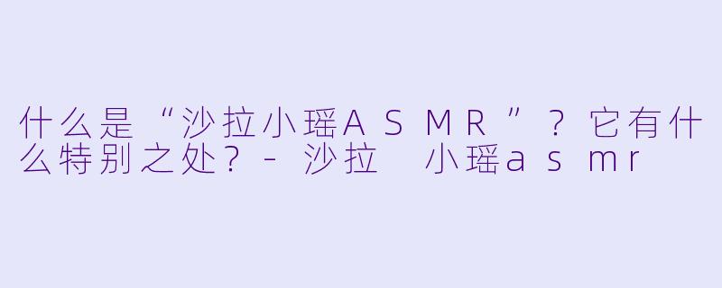 什么是“沙拉小瑶ASMR”？它有什么特别之处？