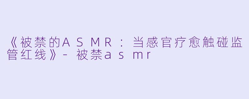 《被禁的ASMR：当感官疗愈触碰监管红线》-被禁asmr