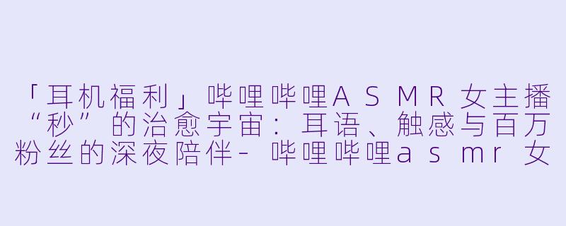 「耳机福利」哔哩哔哩ASMR女主播“秒”的治愈宇宙：耳语、触感与百万粉丝的深夜陪伴-哔哩哔哩asmr女主播秒