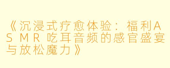 《沉浸式疗愈体验：福利ASMR吃耳音频的感官盛宴与放松魔力》