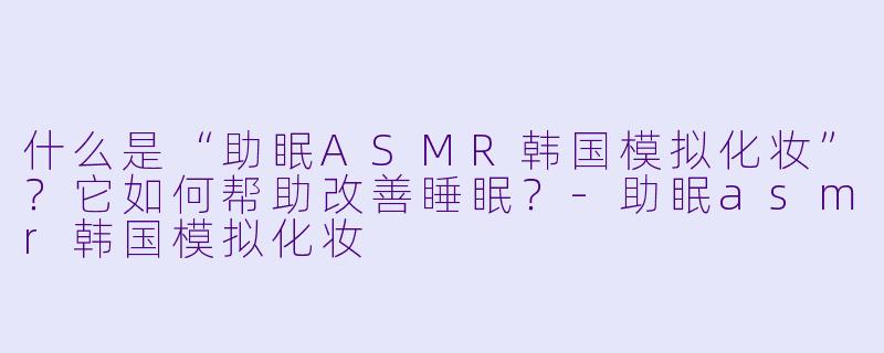 什么是“助眠ASMR韩国模拟化妆”?它如何帮助改善睡眠?