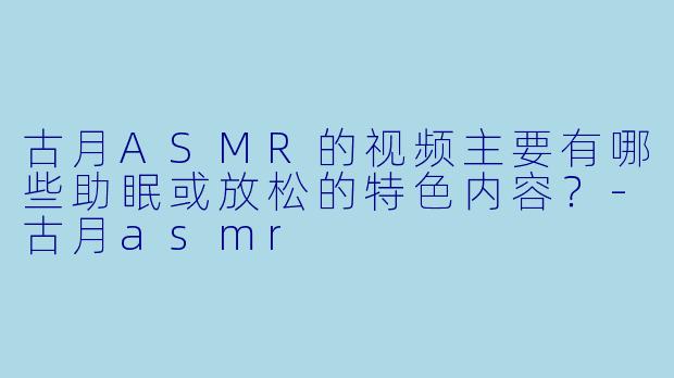 古月ASMR的视频主要有哪些助眠或放松的特色内容？-古月asmr