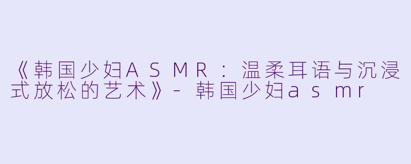 《韩国少妇ASMR:温柔耳语与沉浸式放松的艺术》