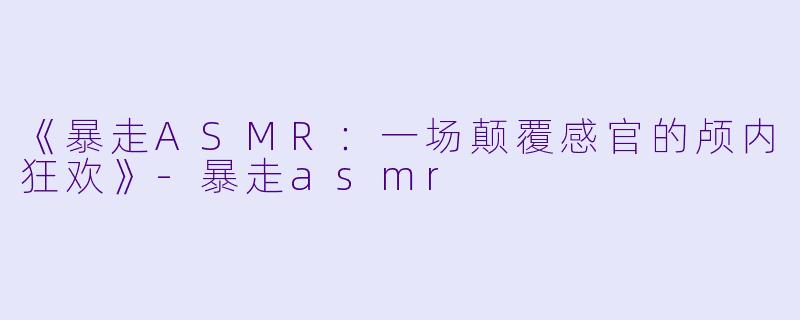 《暴走ASMR：一场颠覆感官的颅内狂欢》-暴走asmr