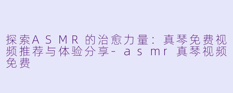 探索ASMR的治愈力量:真琴免费视频推荐与体验分享
