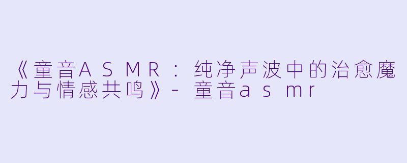 《童音ASMR：纯净声波中的治愈魔力与情感共鸣》