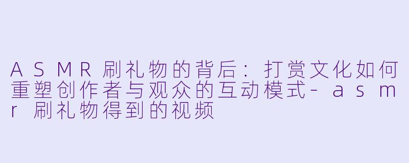 ASMR刷礼物的背后：打赏文化如何重塑创作者与观众的互动模式-asmr刷礼物得到的视频