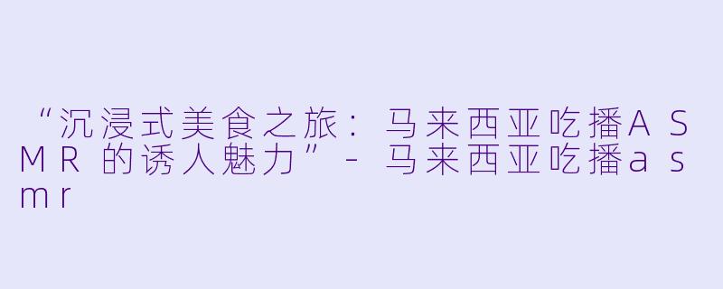 “沉浸式美食之旅：马来西亚吃播ASMR的诱人魅力”-马来西亚吃播asmr