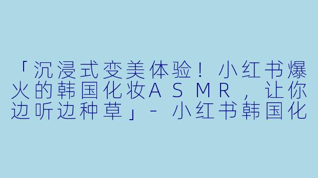 「沉浸式变美体验!小红书爆火的韩国化妆ASMR,让你边听边种草」