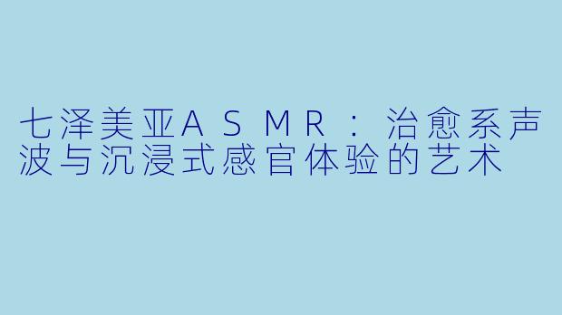 七泽美亚ASMR:治愈系声波与沉浸式感官体验的艺术
