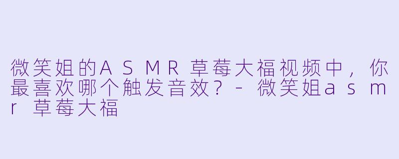 微笑姐的ASMR草莓大福视频中，你最喜欢哪个触发音效？