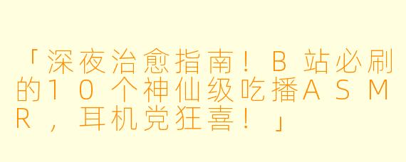 「深夜治愈指南！B站必刷的10个神仙级吃播ASMR，耳机党狂喜！」