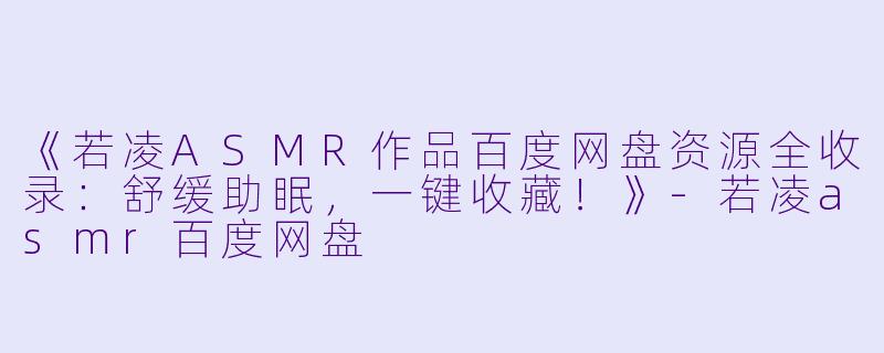 《若凌ASMR作品百度网盘资源全收录：舒缓助眠，一键收藏！》-若凌asmr百度网盘