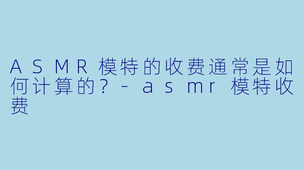 ASMR模特的收费通常是如何计算的？-asmr模特收费