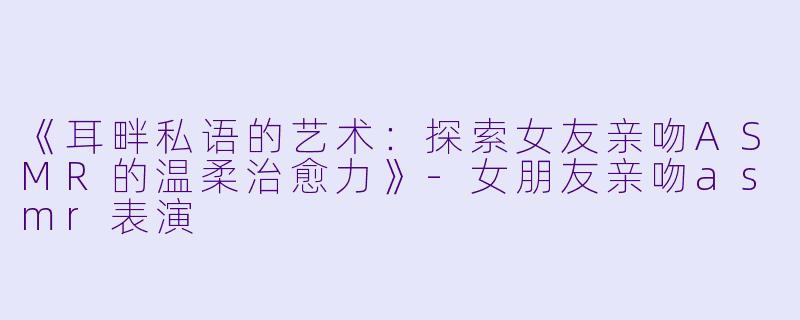 《耳畔私语的艺术：探索女友亲吻ASMR的温柔治愈力》-女朋友亲吻asmr表演