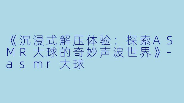 《沉浸式解压体验：探索ASMR大球的奇妙声波世界》-asmr大球