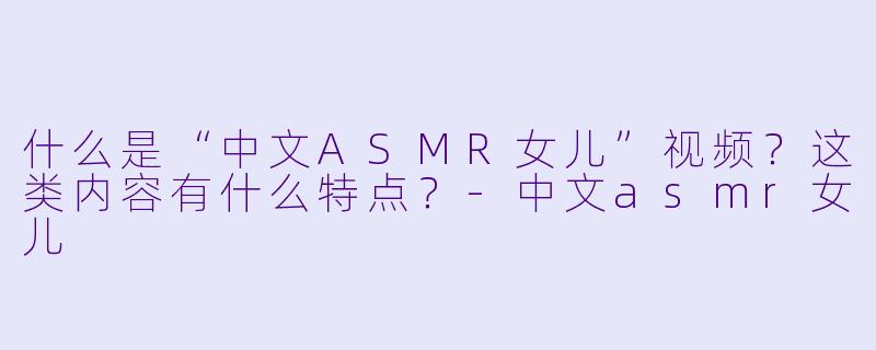 什么是“中文ASMR女儿”视频？这类内容有什么特点？-中文asmr女儿
