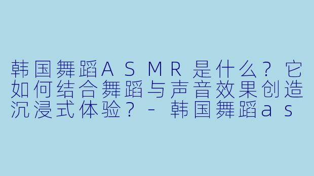 韩国舞蹈ASMR是什么?它如何结合舞蹈与声音效果创造沉浸式体验?-韩国舞蹈asmr