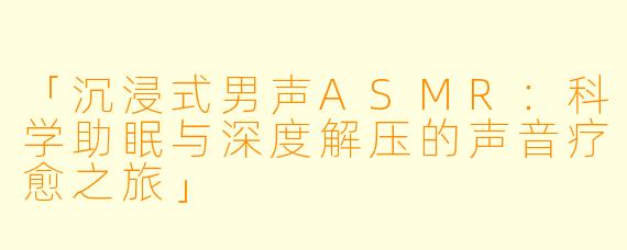 「沉浸式男声ASMR：科学助眠与深度解压的声音疗愈之旅」