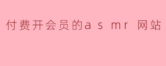 这个ASMR网站的会员付费后能享受哪些专属内容?