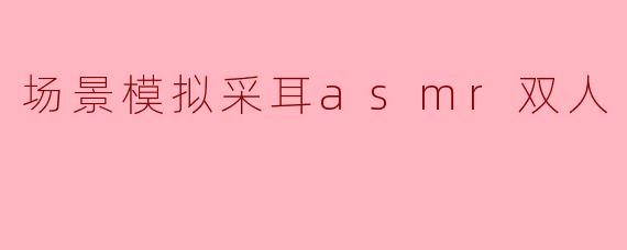 场景模拟采耳asmr双人