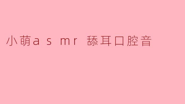 小萌ASMR的舔耳和口腔音视频有哪些特点?能带来怎样的放松效果?