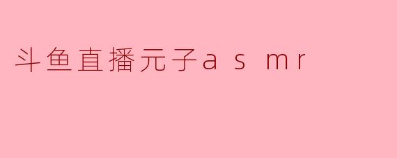 什么是斗鱼直播的“元子ASMR”?它有什么特点?