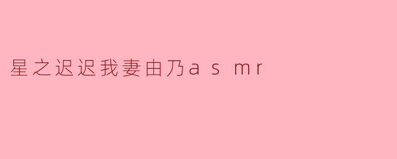 星之迟迟的《我妻由乃ASMR》视频主要包含哪些内容？