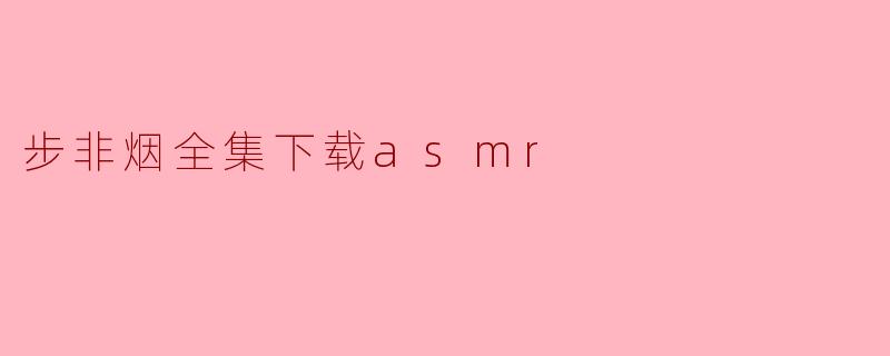 《步非烟ASMR全集资源下载指南:沉浸式听觉体验与版权提醒》
